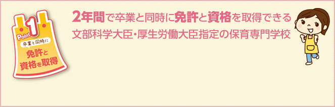 Point1　2年間で卒業と同時に免許と資格を取得できる文部科学大臣・厚生労働大臣指定の保育専門学校