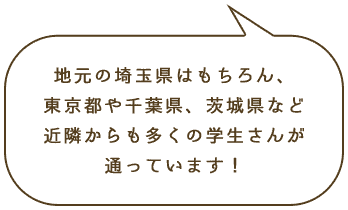 地元の埼玉県はもちろん、東京都や千葉県、茨城県など近隣からも多くの学生さんが通っています！